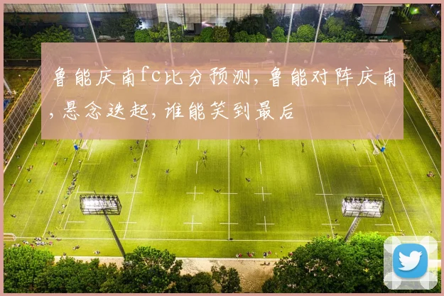 鲁能庆南fc比分预测,鲁能对阵庆南,悬念迭起,谁能笑到最后