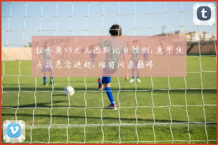 拉齐奥vs尤文图斯比分预测,意甲焦点战悬念迭起,谁将问鼎巅峰
